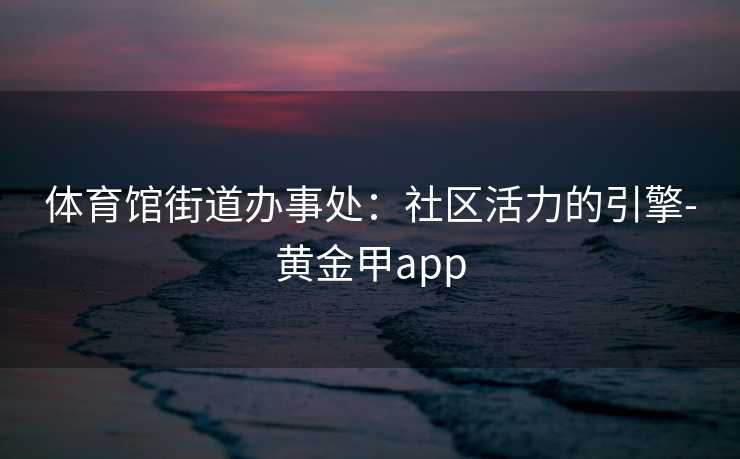 体育馆街道办事处:社区活力的引擎-黄金甲app 体育馆街道办事处:社区活力的引擎-黄金甲app