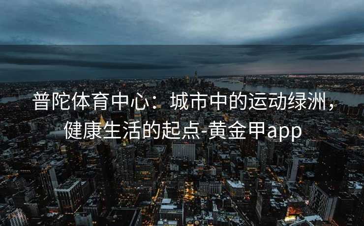 普陀体育中心:城市中的运动绿洲,健康生活的起点-黄金甲app 普陀体育中心:城市中的运动绿洲,健康生活的起点-黄金甲app