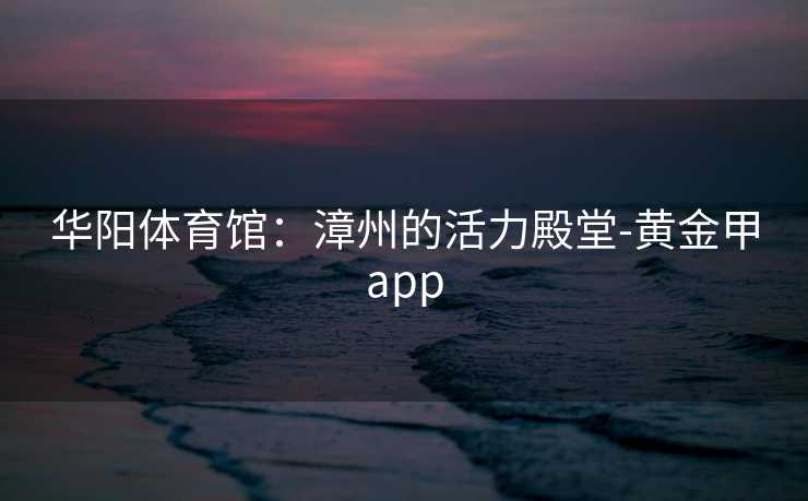 华阳体育馆:漳州的活力殿堂-黄金甲app 华阳体育馆:漳州的活力殿堂-黄金甲app