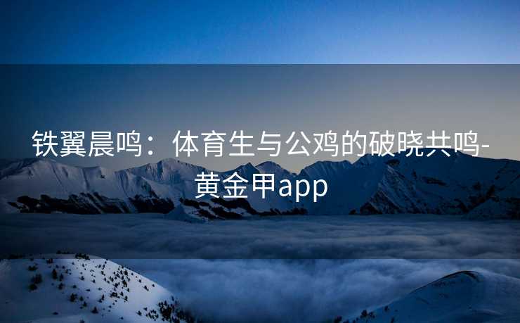 铁翼晨鸣：体育生与公鸡的破晓共鸣-黄金甲app