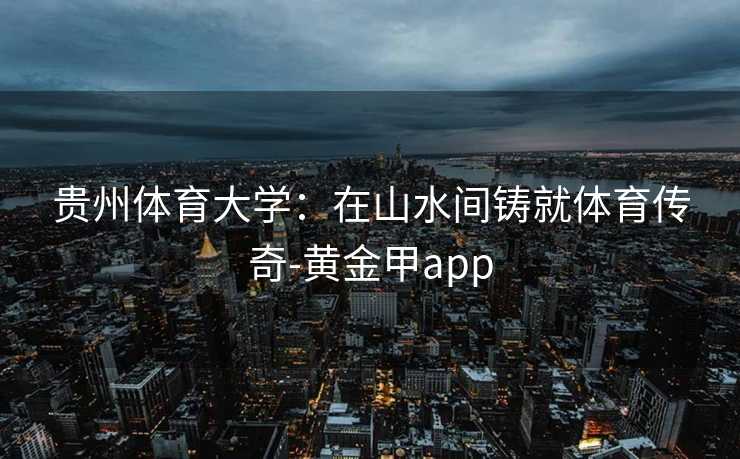 贵州体育大学:在山水间铸就体育传奇-黄金甲app 贵州体育大学:在山水间铸就体育传奇-黄金甲app