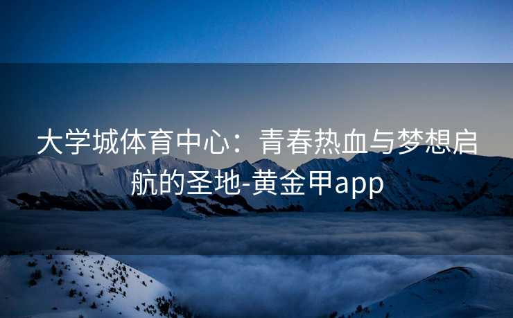 大学城体育中心：青春热血与梦想启航的圣地-黄金甲app