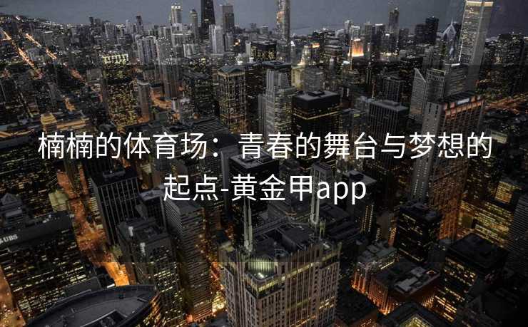 楠楠的体育场:青春的舞台与梦想的起点-黄金甲app 楠楠的体育场:青春的舞台与梦想的起点-黄金甲app