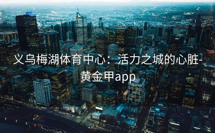 义乌梅湖体育中心：活力之城的心脏-黄金甲app