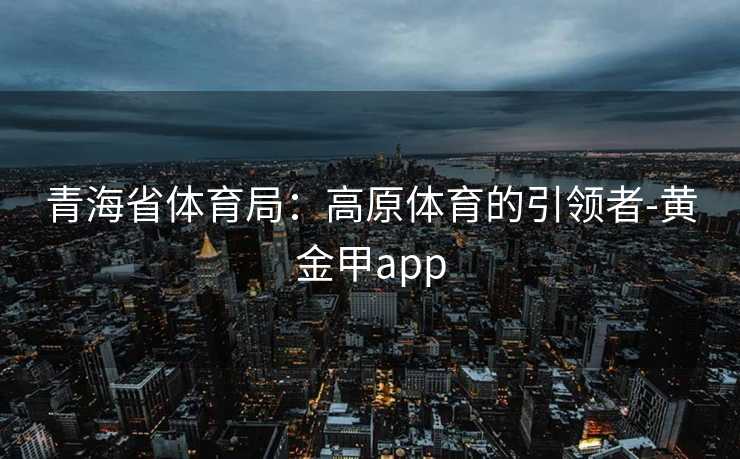 青海省体育局:高原体育的引领者-黄金甲app 青海省体育局:高原体育的引领者-黄金甲app