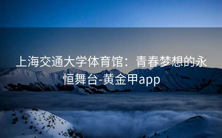 上海交通大学体育馆:青春梦想的永恒舞台-黄金甲app 上海交通大学体育馆:青春梦想的永恒舞台-黄金甲app