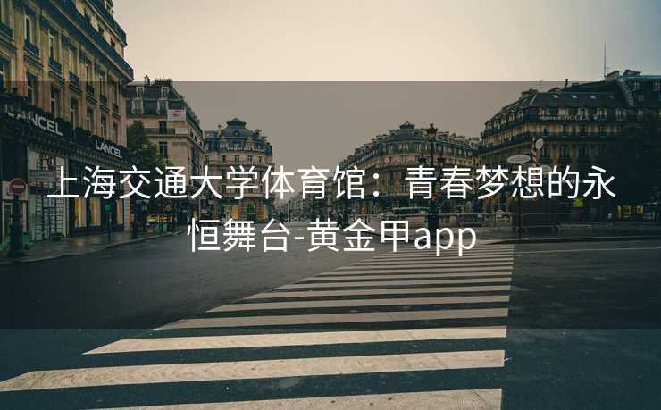 上海交通大学体育馆:青春梦想的永恒舞台-黄金甲app 上海交通大学体育馆:青春梦想的永恒舞台-黄金甲app