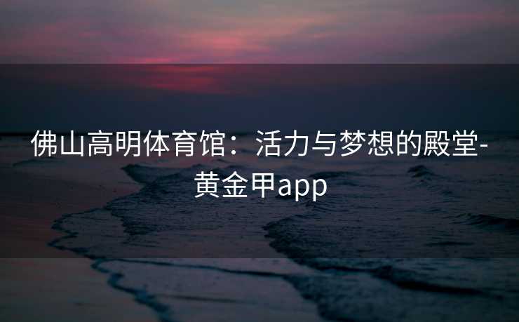 佛山高明体育馆：活力与梦想的殿堂-黄金甲app