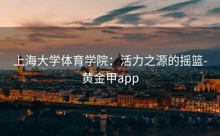 上海大学体育学院：活力之源的摇篮-黄金甲app