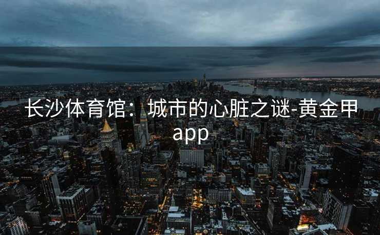 长沙体育馆:城市的心脏之谜-黄金甲app 长沙体育馆:城市的心脏之谜-黄金甲app