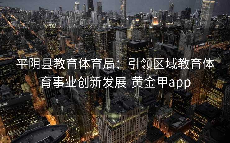 平阴县教育体育局:引领区域教育体育事业创新发展-黄金甲app 平阴县教育体育局:引领区域教育体育事业创新发展-黄金甲app