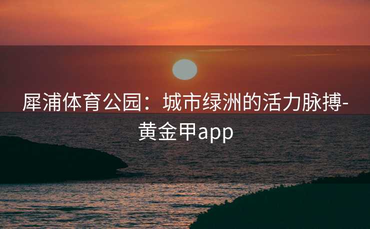 犀浦体育公园：城市绿洲的活力脉搏-黄金甲app