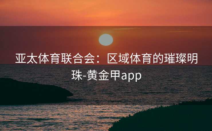 亚太体育联合会：区域体育的璀璨明珠-黄金甲app
