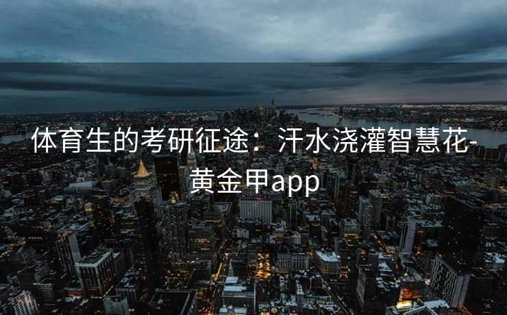 体育生的考研征途:汗水浇灌智慧花-黄金甲app 体育生的考研征途:汗水浇灌智慧花-黄金甲app
