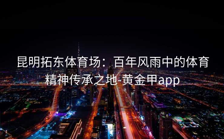 昆明拓东体育场:百年风雨中的体育精神传承之地-黄金甲app 昆明拓东体育场:百年风雨中的体育精神传承之地-黄金甲app