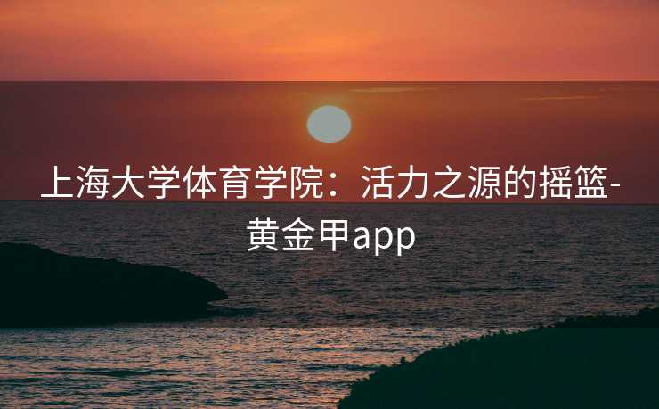 上海大学体育学院：活力之源的摇篮-黄金甲app