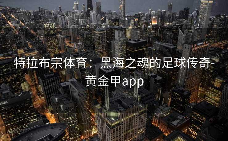 特拉布宗体育:黑海之魂的足球传奇-黄金甲app 特拉布宗体育:黑海之魂的足球传奇-黄金甲app