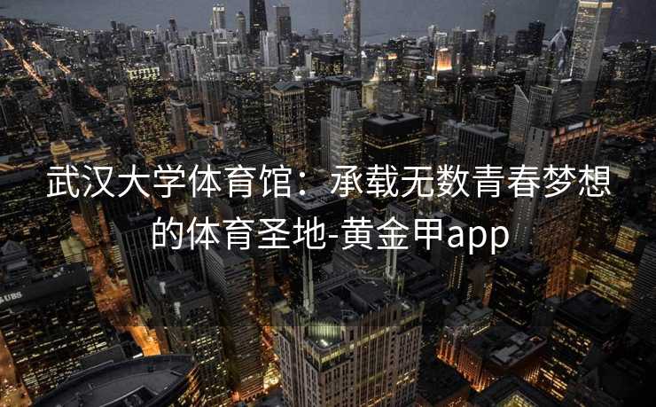 武汉大学体育馆：承载无数青春梦想的体育圣地-黄金甲app