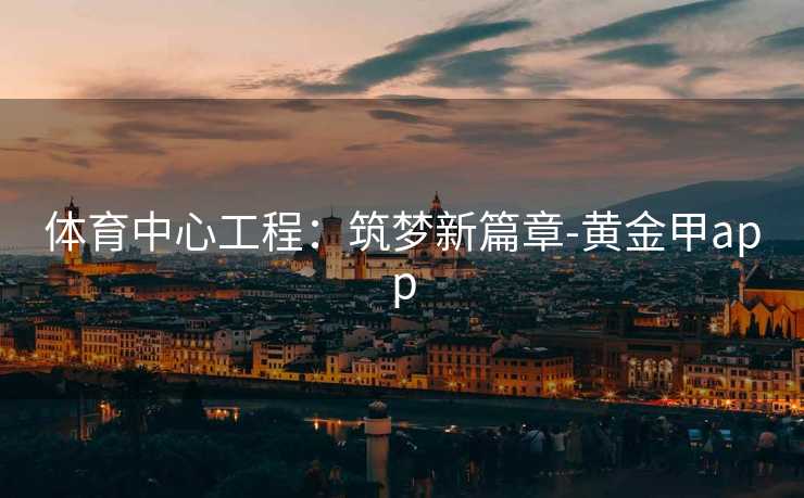 体育中心工程:筑梦新篇章-黄金甲app 体育中心工程:筑梦新篇章-黄金甲app