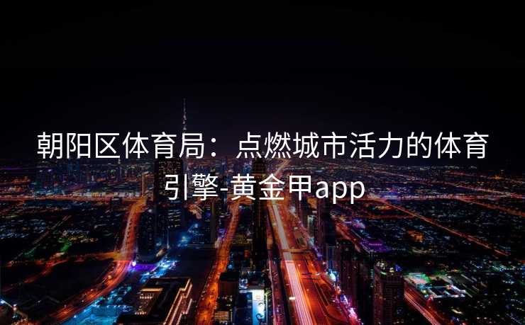 朝阳区体育局:点燃城市活力的体育引擎-黄金甲app 朝阳区体育局:点燃城市活力的体育引擎-黄金甲app