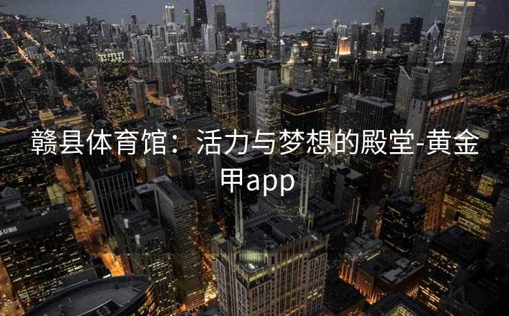 赣县体育馆:活力与梦想的殿堂-黄金甲app 赣县体育馆:活力与梦想的殿堂-黄金甲app