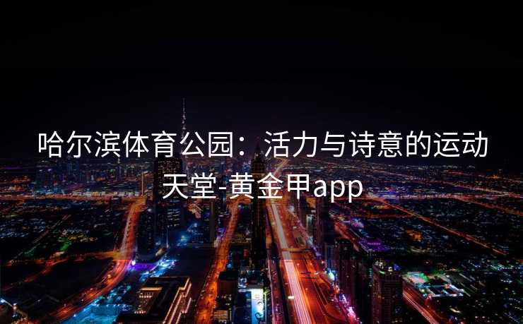 哈尔滨体育公园:活力与诗意的运动天堂-黄金甲app 哈尔滨体育公园:活力与诗意的运动天堂-黄金甲app