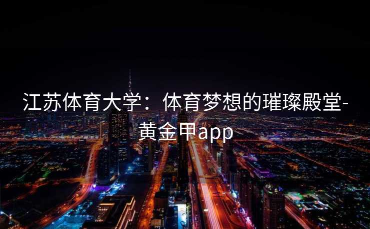 江苏体育大学:体育梦想的璀璨殿堂-黄金甲app 江苏体育大学:体育梦想的璀璨殿堂-黄金甲app