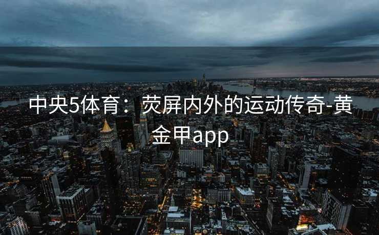 中央5体育:荧屏内外的运动传奇-黄金甲app 中央5体育:荧屏内外的运动传奇-黄金甲app