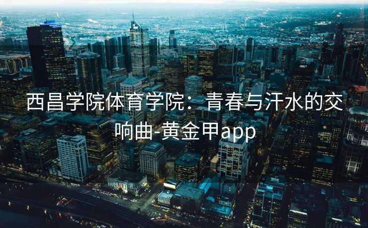 西昌学院体育学院:青春与汗水的交响曲-黄金甲app 西昌学院体育学院:青春与汗水的交响曲-黄金甲app