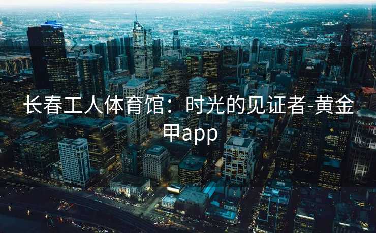 长春工人体育馆：时光的见证者-黄金甲app