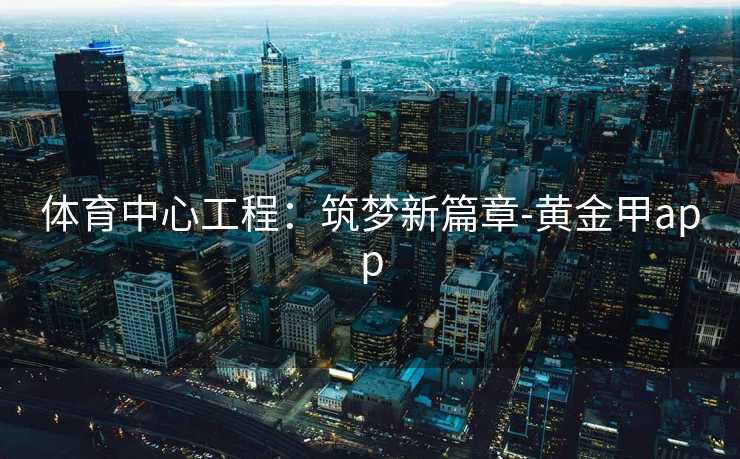 体育中心工程:筑梦新篇章-黄金甲app 体育中心工程:筑梦新篇章-黄金甲app