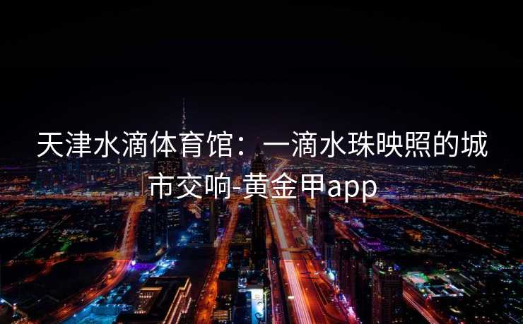 天津水滴体育馆:一滴水珠映照的城市交响-黄金甲app 天津水滴体育馆:一滴水珠映照的城市交响-黄金甲app