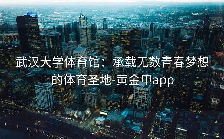 武汉大学体育馆：承载无数青春梦想的体育圣地-黄金甲app