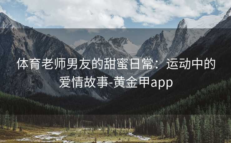 体育老师男友的甜蜜日常:运动中的爱情故事-黄金甲app 体育老师男友的甜蜜日常:运动中的爱情故事-黄金甲app