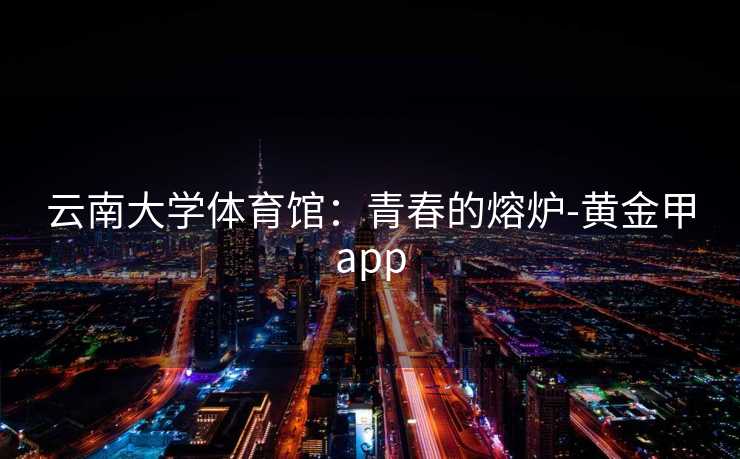 云南大学体育馆：青春的熔炉-黄金甲app