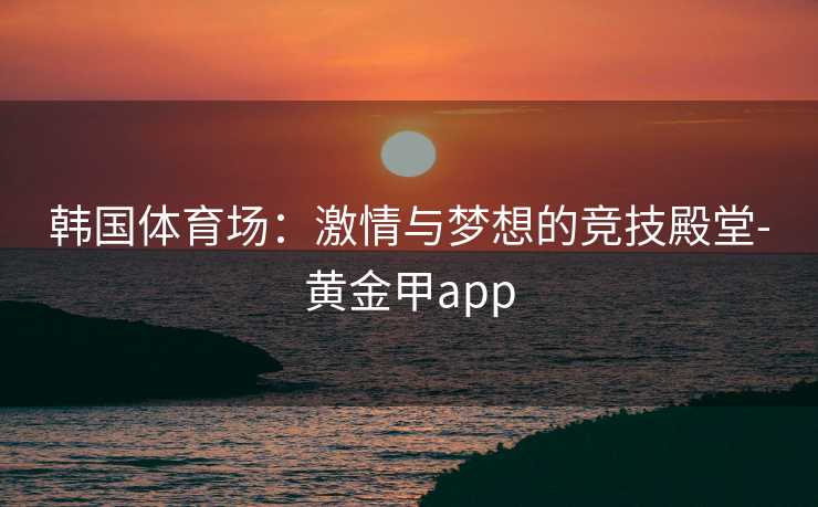韩国体育场:激情与梦想的竞技殿堂-黄金甲app 韩国体育场:激情与梦想的竞技殿堂-黄金甲app