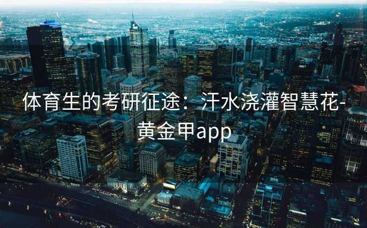 体育生的考研征途:汗水浇灌智慧花-黄金甲app 体育生的考研征途:汗水浇灌智慧花-黄金甲app