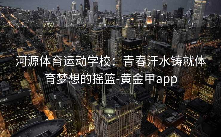 河源体育运动学校：青春汗水铸就体育梦想的摇篮-黄金甲app