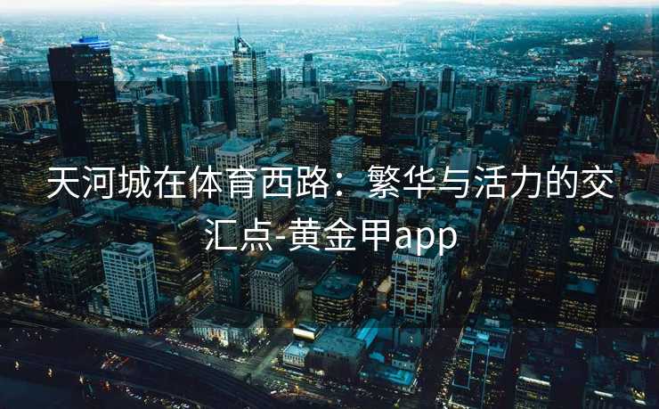 天河城在体育西路:繁华与活力的交汇点-黄金甲app 天河城在体育西路:繁华与活力的交汇点-黄金甲app