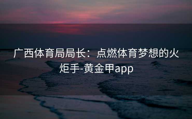广西体育局局长：点燃体育梦想的火炬手-黄金甲app