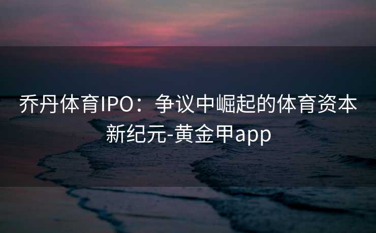 乔丹体育IPO：争议中崛起的体育资本新纪元-黄金甲app