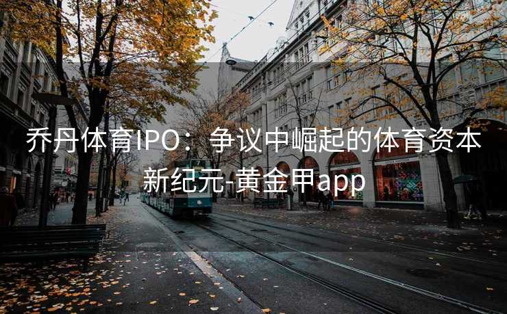 乔丹体育IPO：争议中崛起的体育资本新纪元-黄金甲app