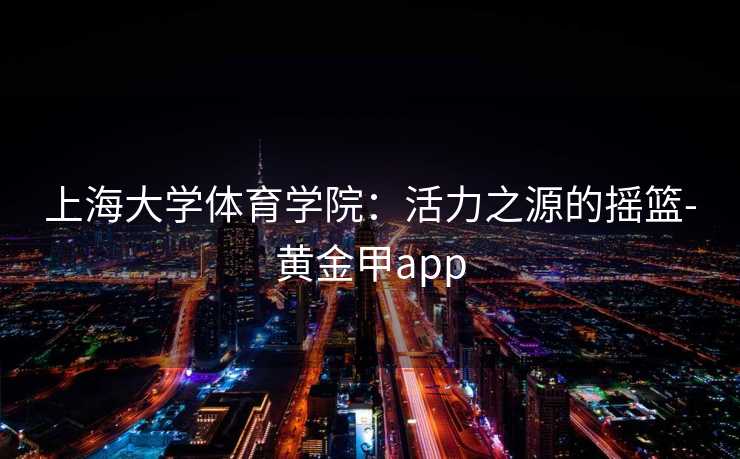 上海大学体育学院：活力之源的摇篮-黄金甲app