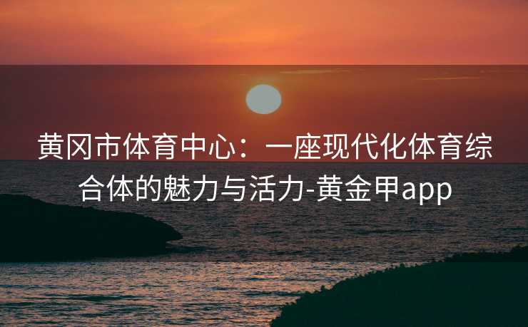 黄冈市体育中心：一座现代化体育综合体的魅力与活力-黄金甲app