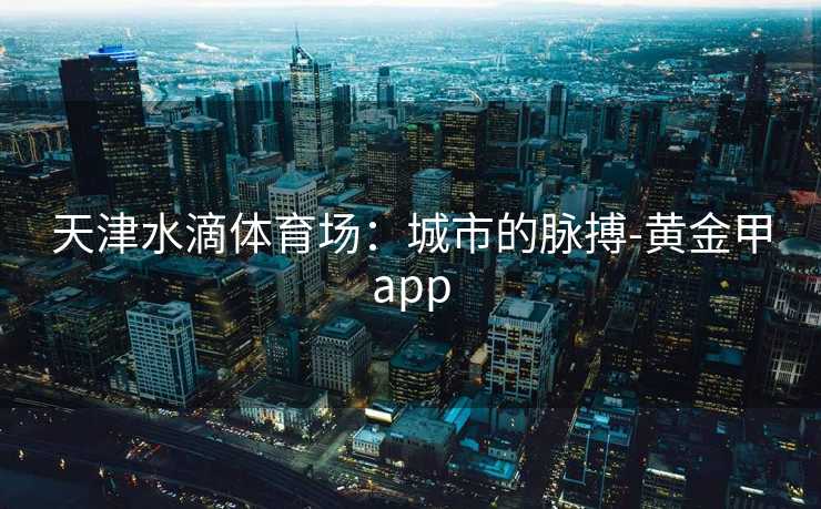 天津水滴体育场：城市的脉搏-黄金甲app