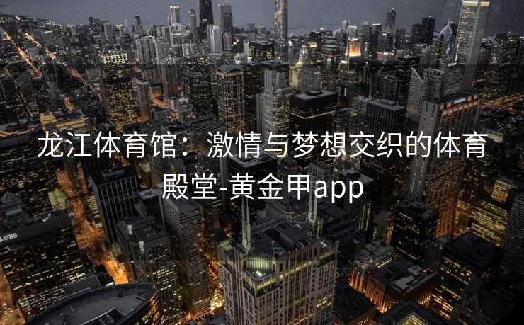 龙江体育馆:激情与梦想交织的体育殿堂-黄金甲app 龙江体育馆:激情与梦想交织的体育殿堂-黄金甲app