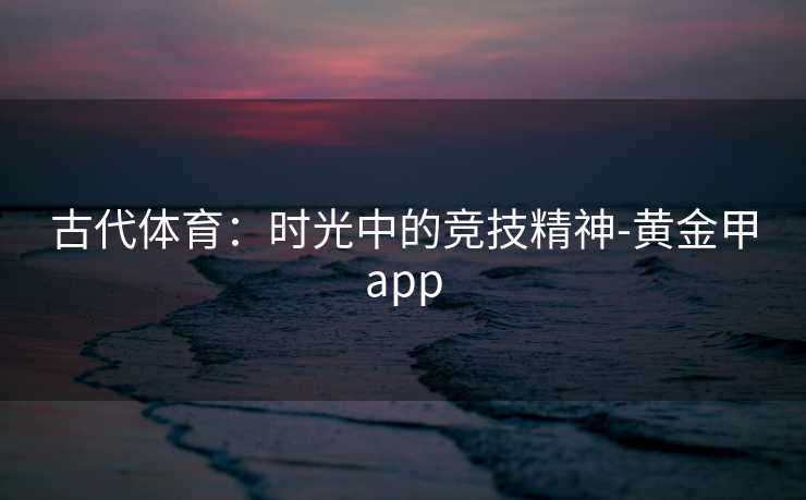 古代体育:时光中的竞技精神-黄金甲app 古代体育:时光中的竞技精神-黄金甲app