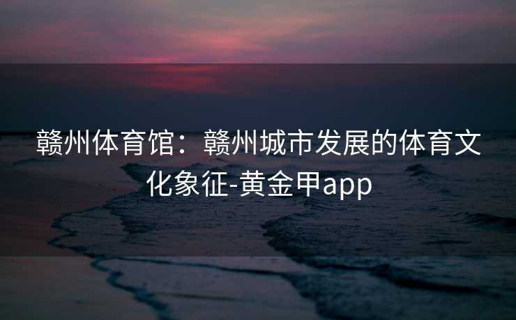 赣州体育馆：赣州城市发展的体育文化象征-黄金甲app