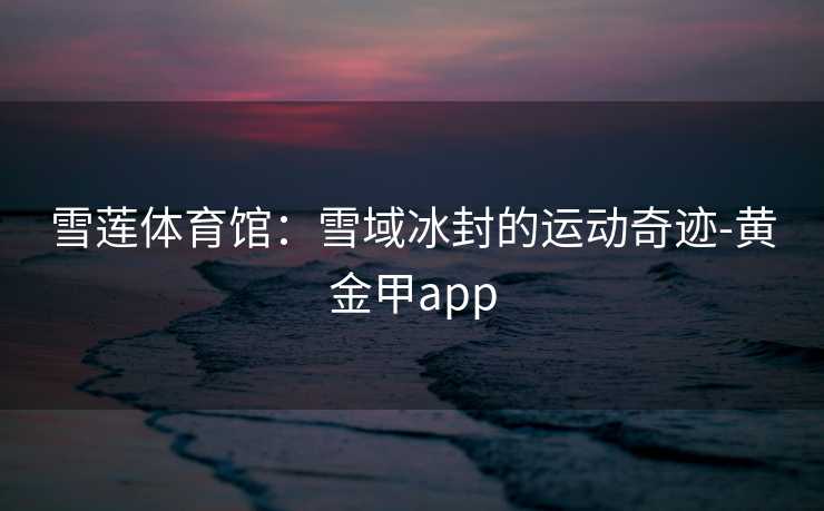 雪莲体育馆:雪域冰封的运动奇迹-黄金甲app 雪莲体育馆:雪域冰封的运动奇迹-黄金甲app
