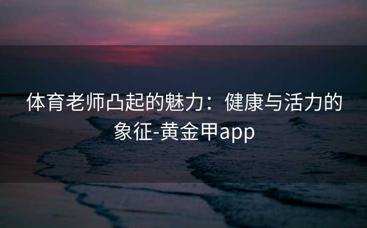 体育老师凸起的魅力：健康与活力的象征-黄金甲app